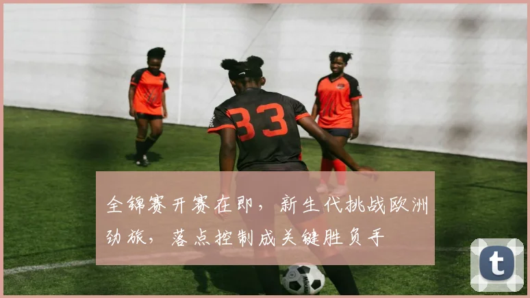 全锦赛开赛在即，新生代挑战欧洲劲旅，落点控制成关键胜负手 - 中国体彩网