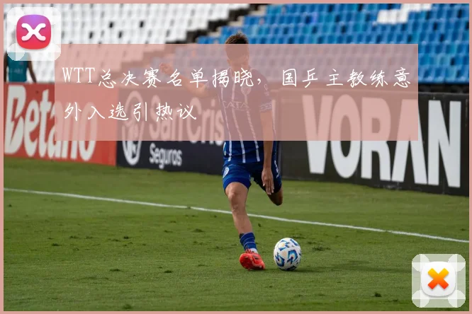 WTT总决赛名单揭晓,国乒主教练意外入选引热议