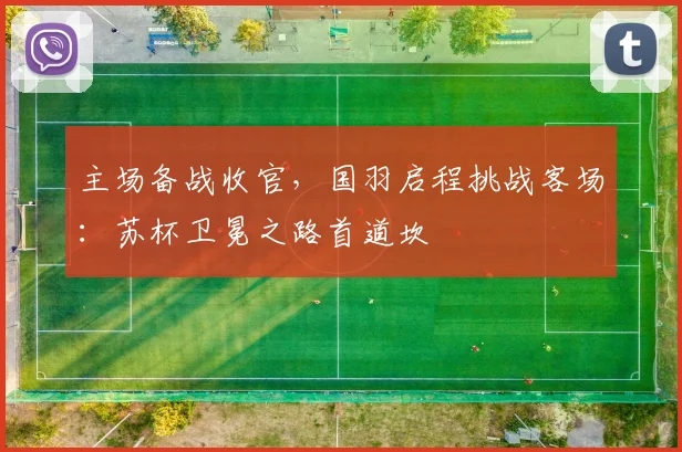 主场备战收官,国羽启程挑战客场:苏杯卫冕之路首道坎