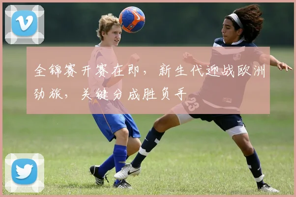 全锦赛开赛在即，新生代迎战欧洲劲旅，关键分成胜负手 - 中国体彩网