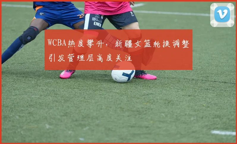 WCBA热度攀升,新疆女篮轮换调整引发管理层高度关注