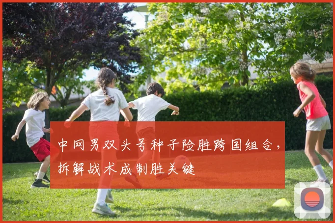 中网男双头号种子险胜跨国组合，拆解战术成制胜关键
