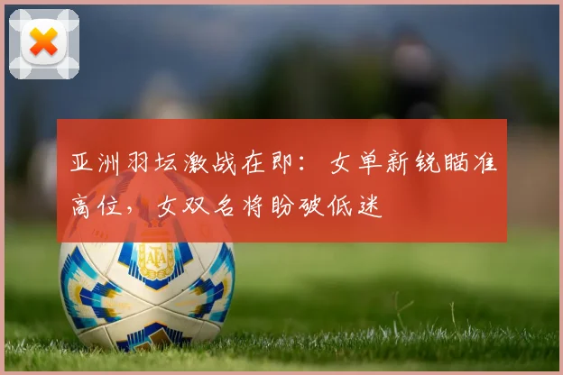 亚洲羽坛激战在即：女单新锐瞄准高位，女双名将盼破低迷 - 中国体彩网