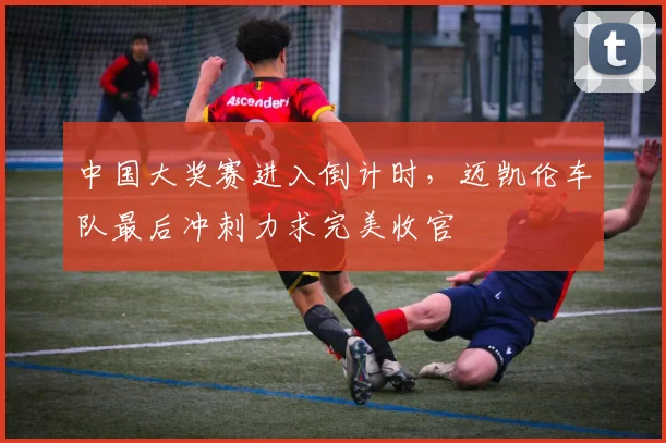 中国大奖赛进入倒计时，迈凯伦车队最后冲刺力求完美收官