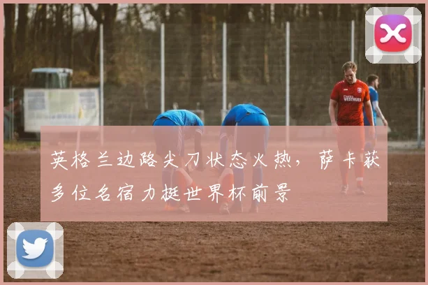 英格兰边路尖刀状态火热,萨卡获多位名宿力挺世界杯前景