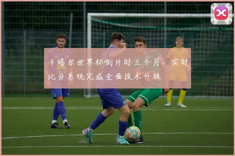 卡塔尔世界杯倒计时三个月,实时比分系统完成全面技术升级