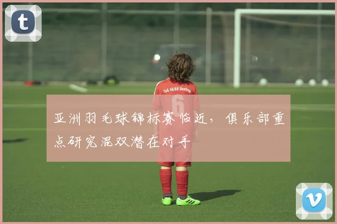 亚洲羽毛球锦标赛临近，俱乐部重点研究混双潜在对手 - 中国体彩网