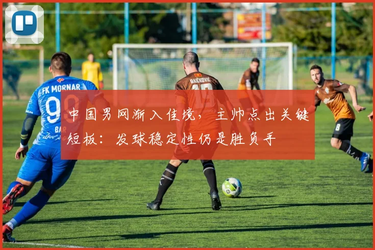 中国男网渐入佳境，主帅点出关键短板：发球稳定性仍是胜负手