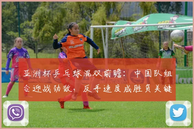 亚洲杯乒乓球混双前瞻:中国队组合迎战劲敌,反手速度成胜负关键