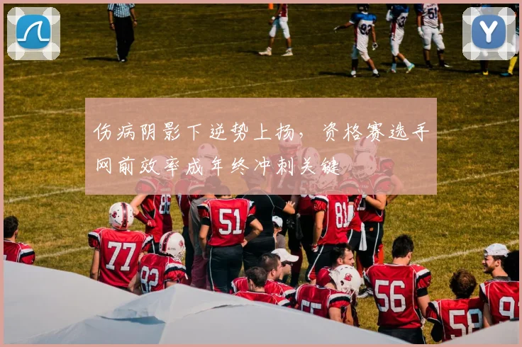 伤病阴影下逆势上扬，资格赛选手网前效率成年终冲刺关键 - 中国体彩网