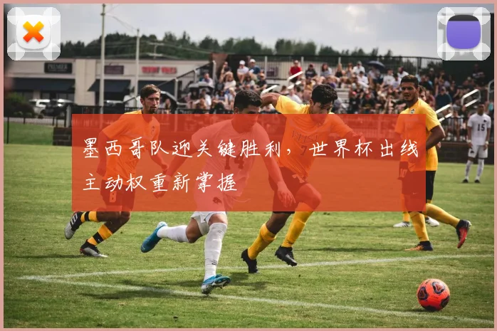 墨西哥队迎关键胜利,世界杯出线主动权重新掌握
