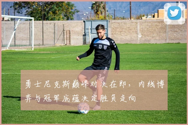勇士尼克斯巅峰对决在即，内线博弈与冠军底蕴决定胜负走向 - 中国体彩网