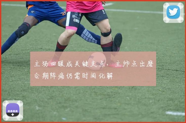 主场回暖成关键支点，主帅点出磨合期阵痛仍需时间化解