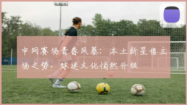 中网赛场青春风暴：本土新星借主场之势，球迷文化悄然升级