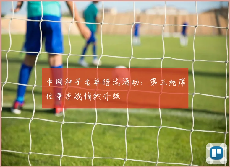 中网种子名单暗流涌动,第三轮席位争夺战悄然升级