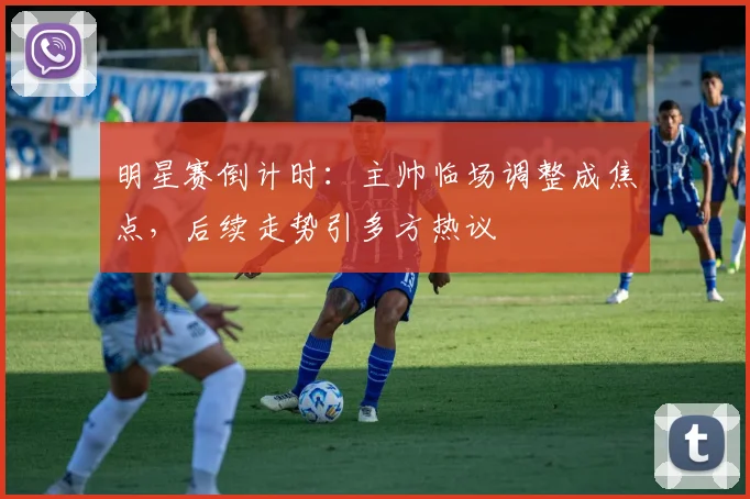 明星赛倒计时:主帅临场调整成焦点,后续走势引多方热议