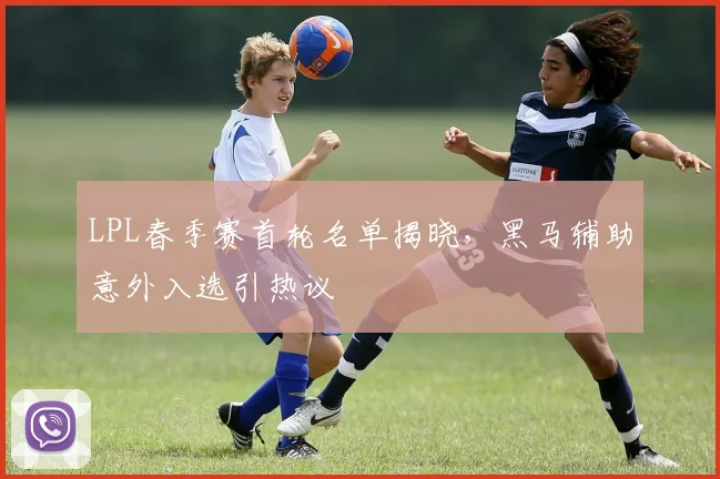 LPL春季赛首轮名单揭晓，黑马辅助意外入选引热议