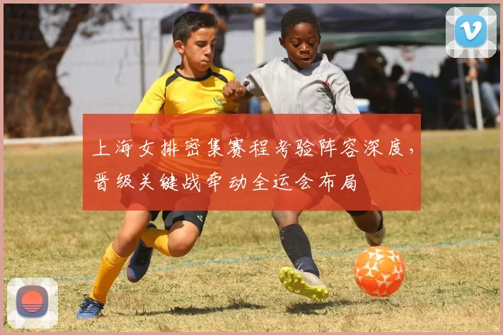 上海女排密集赛程考验阵容深度，晋级关键战牵动全运会布局