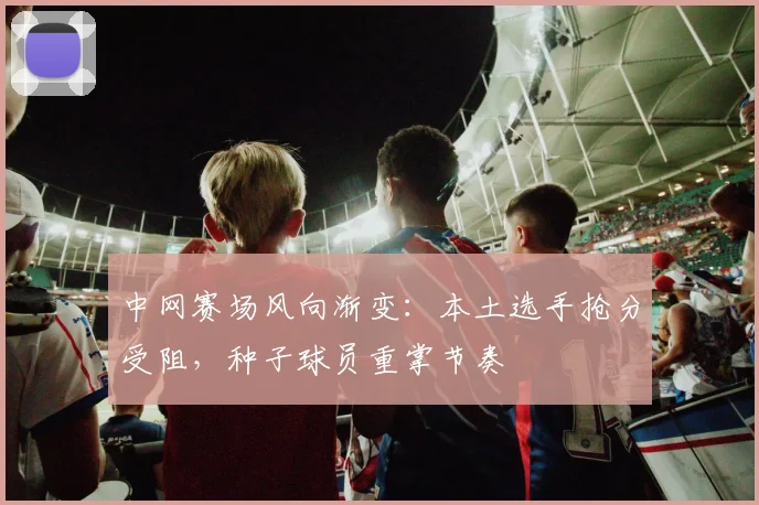 中网赛场风向渐变:本土选手抢分受阻,种子球员重掌节奏