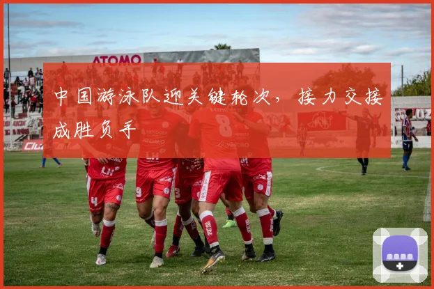 中国游泳队迎关键轮次，接力交接成胜负手