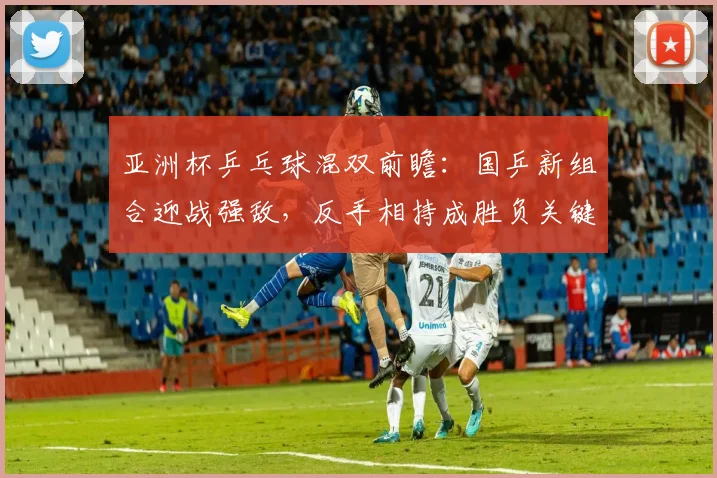 亚洲杯乒乓球混双前瞻：国乒新组合迎战强敌，反手相持成胜负关键 - 中国体彩网