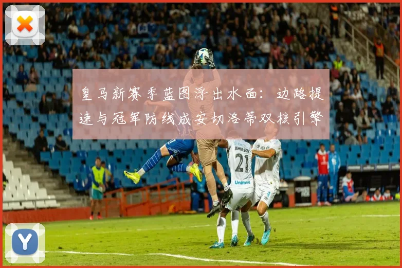 皇马新赛季蓝图浮出水面:边路提速与冠军防线成安切洛蒂双核引擎