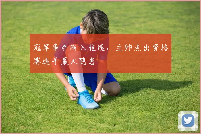 冠军争夺渐入佳境，主帅点出资格赛选手最大隐患 - 中国体彩网