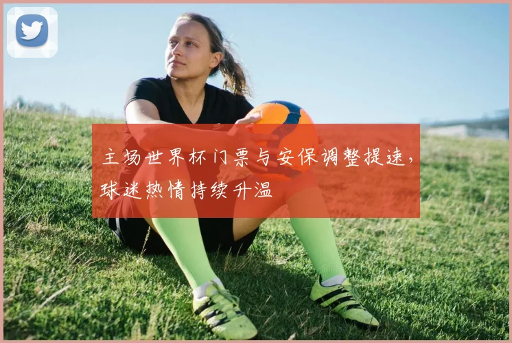 主场世界杯门票与安保调整提速，球迷热情持续升温
