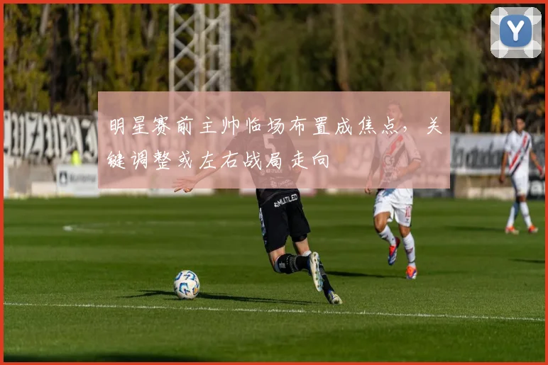 明星赛前主帅临场布置成焦点，关键调整或左右战局走向