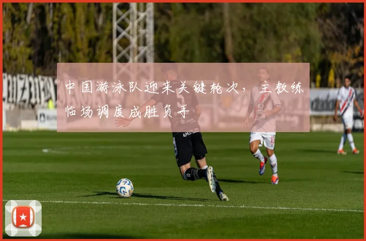 中国游泳队迎来关键轮次,主教练临场调度成胜负手