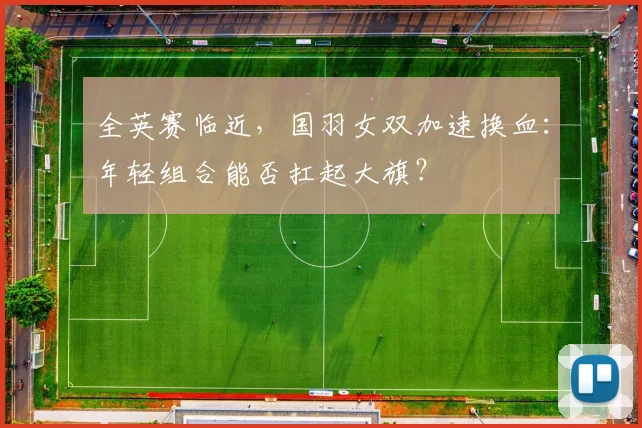 全英赛临近，国羽女双加速换血：年轻组合能否扛起大旗？ - 中国体彩网