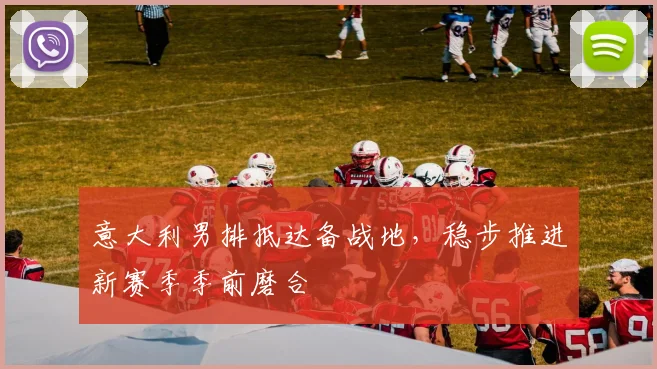 意大利男排抵达备战地，稳步推进新赛季季前磨合