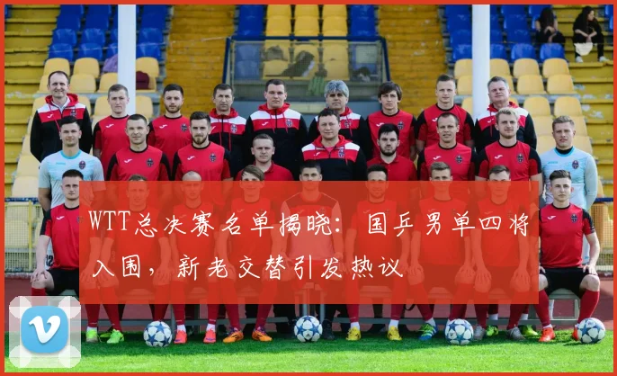 WTT总决赛名单揭晓:国乒男单四将入围,新老交替引发热议