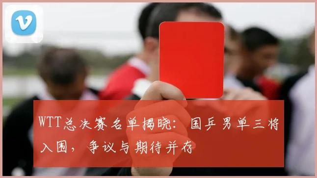 WTT总决赛名单揭晓：国乒男单三将入围，争议与期待并存