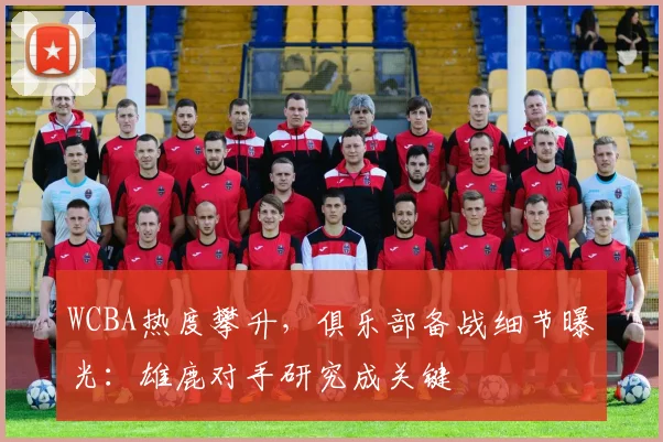 WCBA热度攀升,俱乐部备战细节曝光:雄鹿对手研究成关键